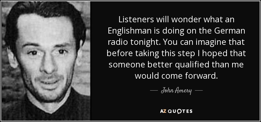 Listeners will wonder what an Englishman is doing on the German radio tonight. You can imagine that before taking this step I hoped that someone better qualified than me would come forward. - John Amery