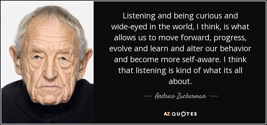 Listening and being curious and wide-eyed in the world, I think, is what allows us to move forward, progress, evolve and learn and alter our behavior and become more self-aware. I think that listening is kind of what its all about. - Andrew Zuckerman