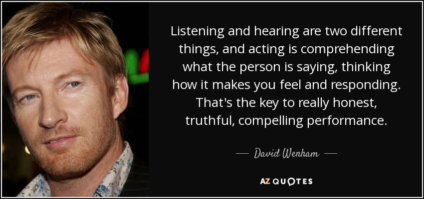 Listening and hearing are two different things, and acting is comprehending what the person is saying, thinking how it makes you feel and responding. That's the key to really honest, truthful, compelling performance. - David Wenham