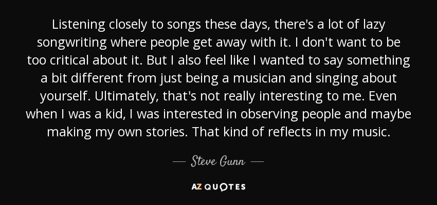 Listening closely to songs these days, there's a lot of lazy songwriting where people get away with it. I don't want to be too critical about it. But I also feel like I wanted to say something a bit different from just being a musician and singing about yourself. Ultimately, that's not really interesting to me. Even when I was a kid, I was interested in observing people and maybe making my own stories. That kind of reflects in my music. - Steve Gunn
