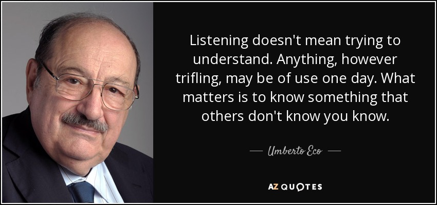 Listening doesn't mean trying to understand. Anything, however trifling, may be of use one day. What matters is to know something that others don't know you know. - Umberto Eco