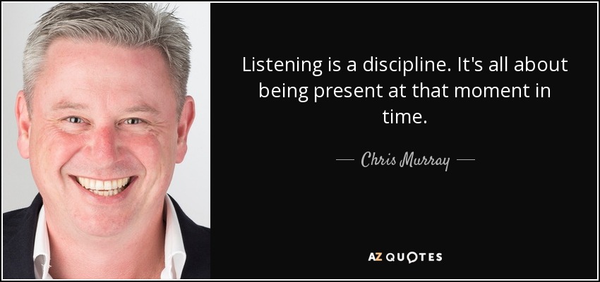 Listening is a discipline. It's all about being present at that moment in time. - Chris Murray