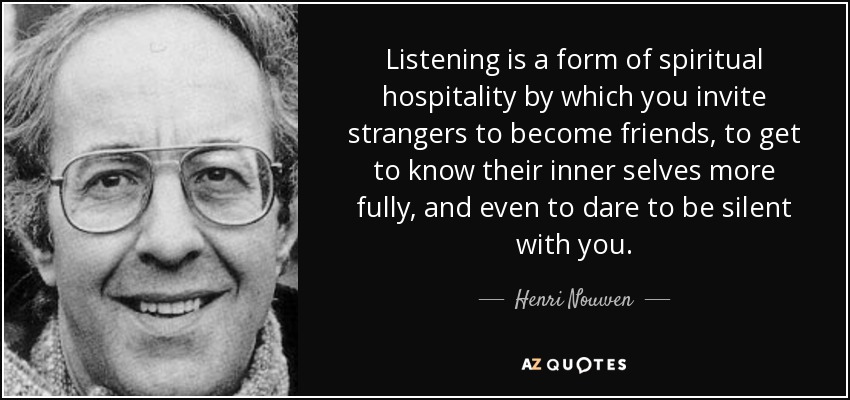 Listening is a form of spiritual hospitality by which you invite strangers to become friends, to get to know their inner selves more fully, and even to dare to be silent with you. - Henri Nouwen
