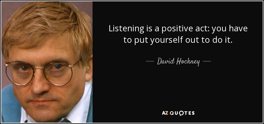 Listening is a positive act: you have to put yourself out to do it. - David Hockney