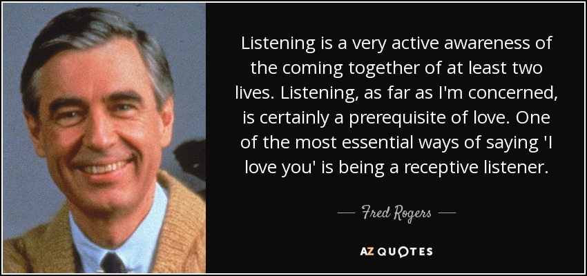 Listening is a very active awareness of the coming together of at least two lives. Listening, as far as I'm concerned, is certainly a prerequisite of love. One of the most essential ways of saying 'I love you' is being a receptive listener. - Fred Rogers