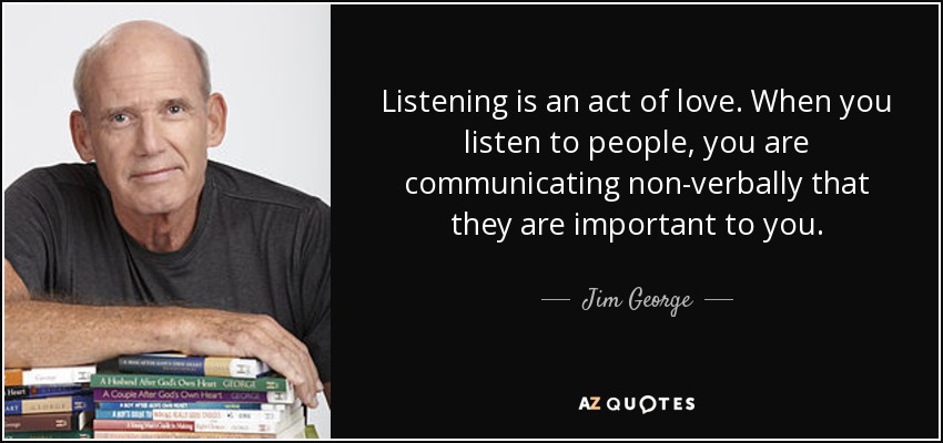 Listening is an act of love. When you listen to people, you are communicating non-verbally that they are important to you. - Jim George
