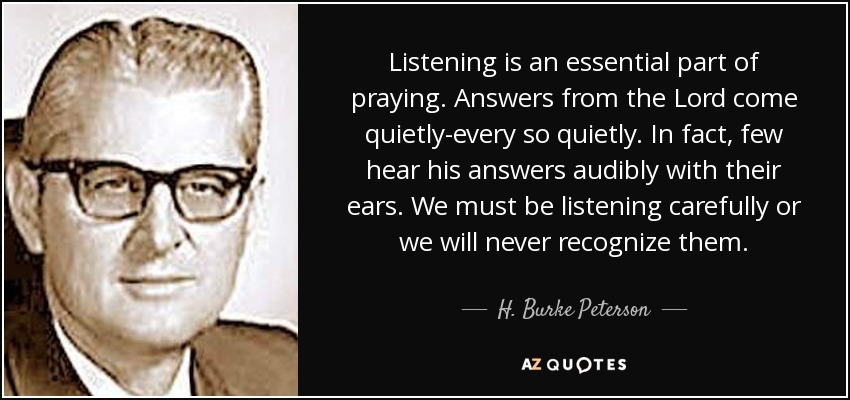 Listening is an essential part of praying. Answers from the Lord come quietly-every so quietly. In fact, few hear his answers audibly with their ears. We must be listening carefully or we will never recognize them. - H. Burke Peterson