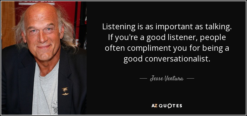 Listening is as important as talking. If you're a good listener, people often compliment you for being a good conversationalist. - Jesse Ventura