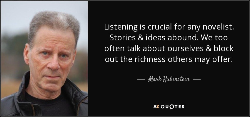 Listening is crucial for any novelist. Stories & ideas abound. We too often talk about ourselves & block out the richness others may offer. - Mark Rubinstein
