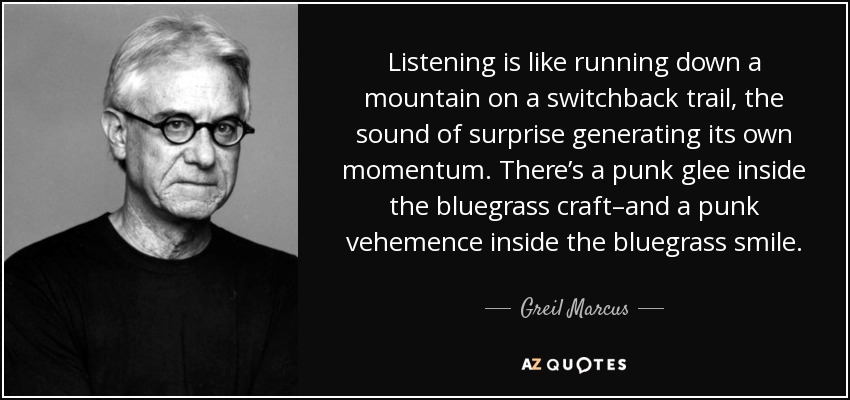 Listening is like running down a mountain on a switchback trail, the sound of surprise generating its own momentum. There’s a punk glee inside the bluegrass craft–and a punk vehemence inside the bluegrass smile. - Greil Marcus
