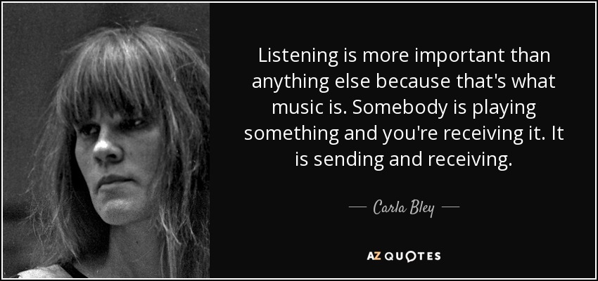 Listening is more important than anything else because that's what music is. Somebody is playing something and you're receiving it. It is sending and receiving. - Carla Bley