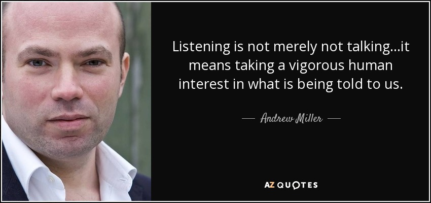 Listening is not merely not talking...it means taking a vigorous human interest in what is being told to us. - Andrew Miller
