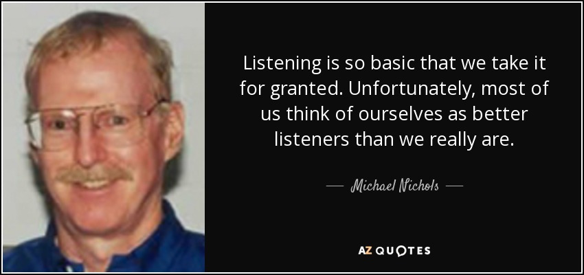 Listening is so basic that we take it for granted. Unfortunately, most of us think of ourselves as better listeners than we really are. - Michael Nichols