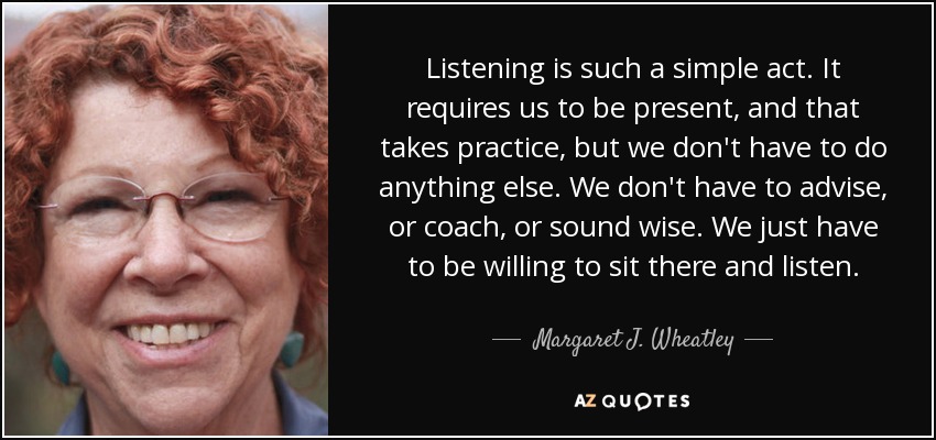 Listening is such a simple act. It requires us to be present, and that takes practice, but we don't have to do anything else. We don't have to advise, or coach, or sound wise. We just have to be willing to sit there and listen. - Margaret J. Wheatley