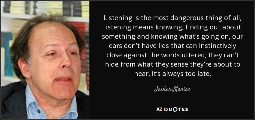 Listening is the most dangerous thing of all, listening means knowing, finding out about something and knowing what’s going on, our ears don’t have lids that can instinctively close against the words uttered, they can’t hide from what they sense they’re about to hear, it’s always too late. - Javier Marías
