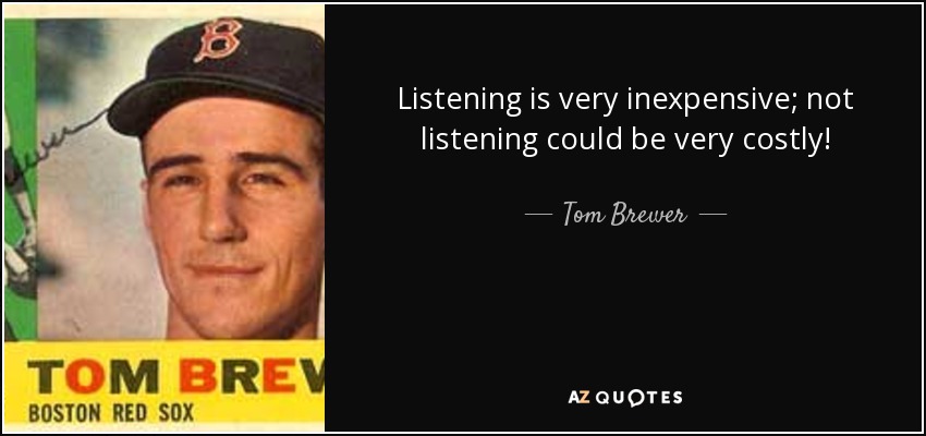 Listening is very inexpensive; not listening could be very costly! - Tom Brewer