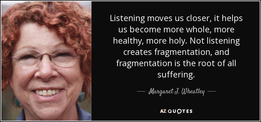 Listening moves us closer, it helps us become more whole, more healthy, more holy. Not listening creates fragmentation, and fragmentation is the root of all suffering. - Margaret J. Wheatley