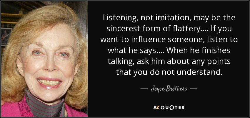Listening, not imitation, may be the sincerest form of flattery. . . . If you want to influence someone, listen to what he says. . . . When he finishes talking, ask him about any points that you do not understand. - Joyce Brothers
