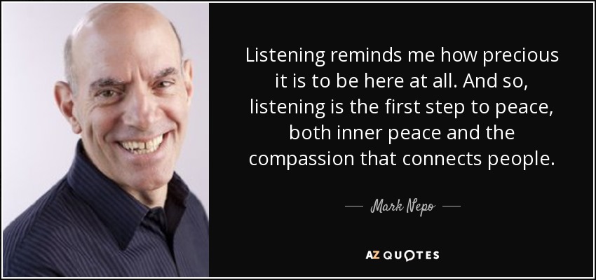 Listening reminds me how precious it is to be here at all. And so, listening is the first step to peace, both inner peace and the compassion that connects people. - Mark Nepo