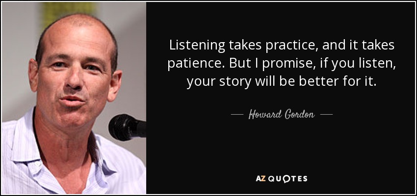 Listening takes practice, and it takes patience. But I promise, if you listen, your story will be better for it. - Howard Gordon