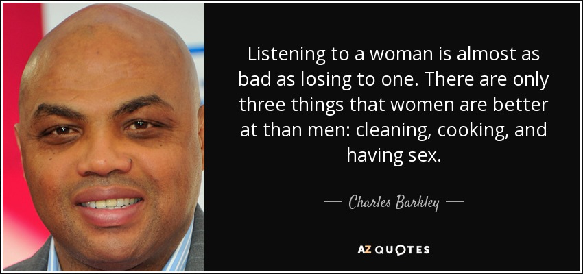 Listening to a woman is almost as bad as losing to one. There are only three things that women are better at than men: cleaning, cooking, and having sex. - Charles Barkley