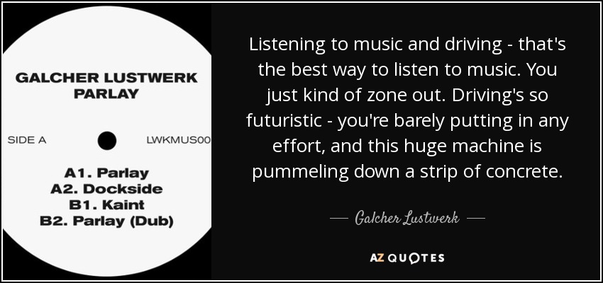 Listening to music and driving - that's the best way to listen to music. You just kind of zone out. Driving's so futuristic - you're barely putting in any effort, and this huge machine is pummeling down a strip of concrete. - Galcher Lustwerk Listening to music and driving - that's the best way to listen to music. You just kind of zone out. Driving's so futuristic - you're barely putting in any effort, and this huge machine is pummeling down a strip of concrete. - Galcher Lustwerk