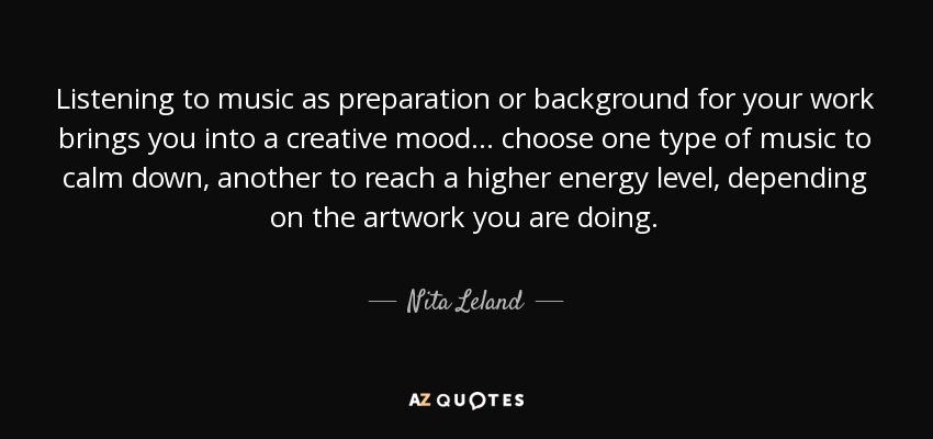 Listening to music as preparation or background for your work brings you into a creative mood... choose one type of music to calm down, another to reach a higher energy level, depending on the artwork you are doing. - Nita Leland