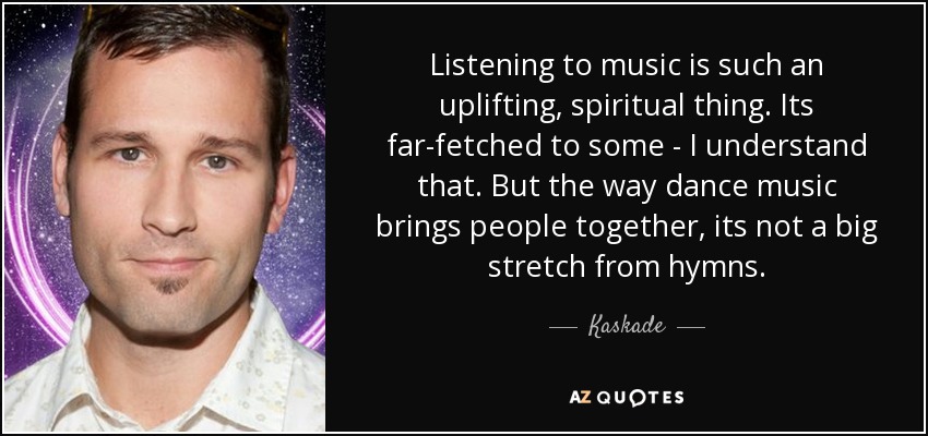 Listening to music is such an uplifting, spiritual thing. Its far-fetched to some - I understand that. But the way dance music brings people together, its not a big stretch from hymns. - Kaskade