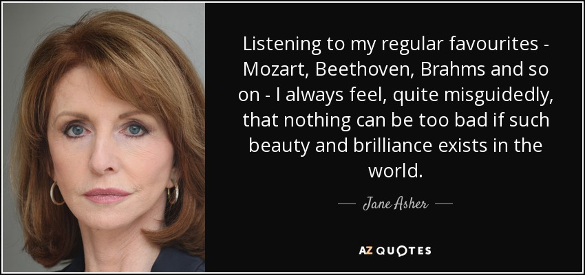 Listening to my regular favourites - Mozart, Beethoven, Brahms and so on - I always feel, quite misguidedly, that nothing can be too bad if such beauty and brilliance exists in the world. - Jane Asher