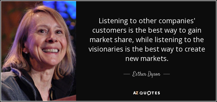 Listening to other companies' customers is the best way to gain market share, while listening to the visionaries is the best way to create new markets. - Esther Dyson