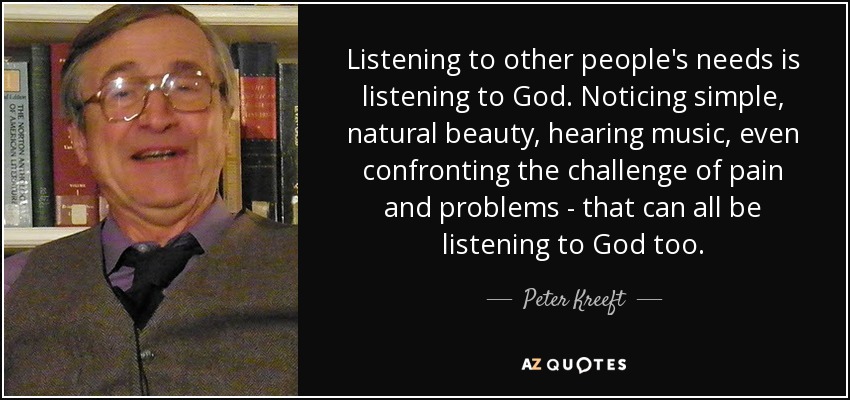 Listening to other people's needs is listening to God. Noticing simple, natural beauty, hearing music, even confronting the challenge of pain and problems - that can all be listening to God too. - Peter Kreeft