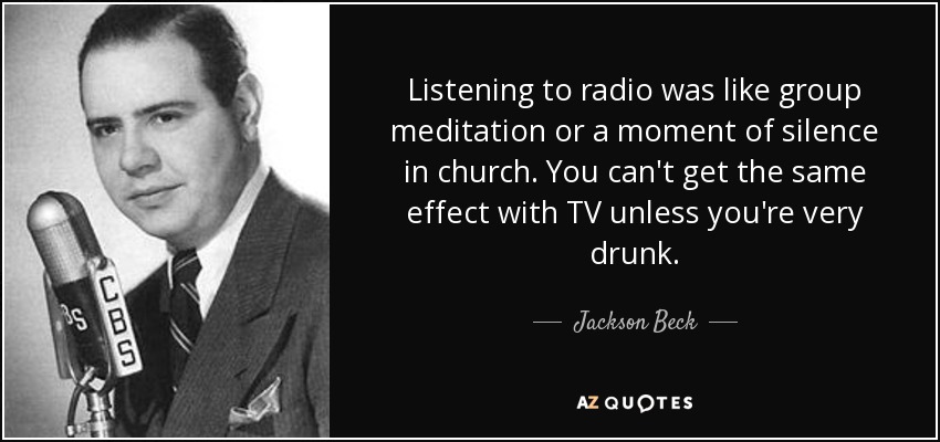 Listening to radio was like group meditation or a moment of silence in church. You can't get the same effect with TV unless you're very drunk. - Jackson Beck
