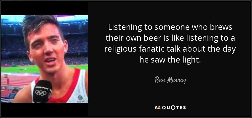 Listening to someone who brews their own beer is like listening to a religious fanatic talk about the day he saw the light. - Ross Murray