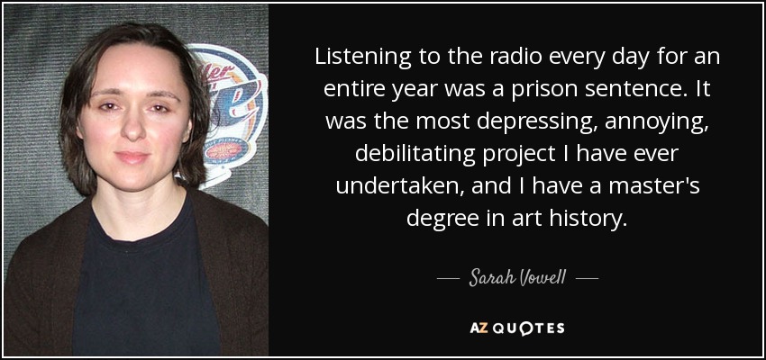 Listening to the radio every day for an entire year was a prison sentence. It was the most depressing, annoying, debilitating project I have ever undertaken, and I have a master's degree in art history. - Sarah Vowell
