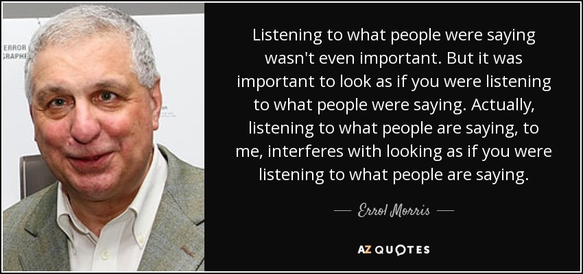 Listening to what people were saying wasn't even important. But it was important to look as if you were listening to what people were saying. Actually, listening to what people are saying, to me, interferes with looking as if you were listening to what people are saying. - Errol Morris