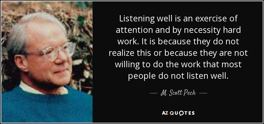 Listening well is an exercise of attention and by necessity hard work. It is because they do not realize this or because they are not willing to do the work that most people do not listen well. - M. Scott Peck