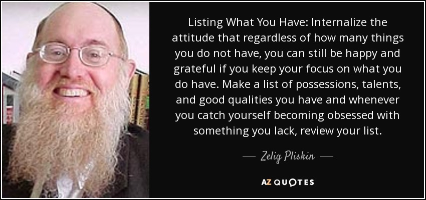 Listing What You Have: Internalize the attitude that regardless of how many things you do not have, you can still be happy and grateful if you keep your focus on what you do have. Make a list of possessions, talents, and good qualities you have and whenever you catch yourself becoming obsessed with something you lack, review your list. - Zelig Pliskin