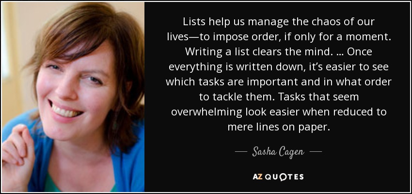 Lists help us manage the chaos of our lives—to impose order, if only for a moment. Writing a list clears the mind. … Once everything is written down, it’s easier to see which tasks are important and in what order to tackle them. Tasks that seem overwhelming look easier when reduced to mere lines on paper. - Sasha Cagen