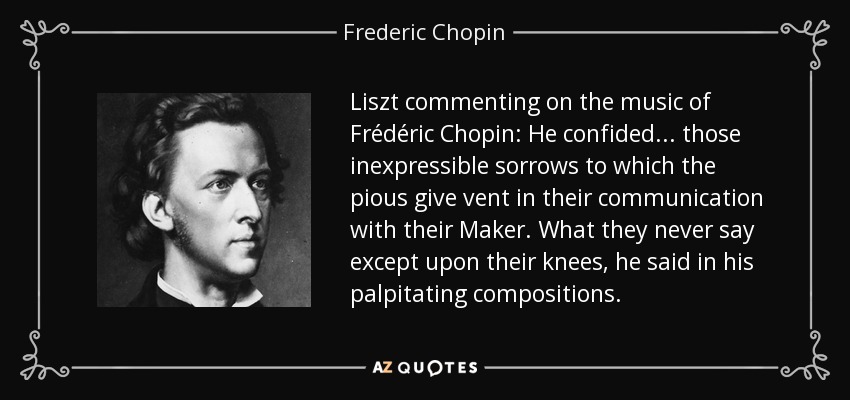 Liszt commenting on the music of Frédéric Chopin: He confided . . . those inexpressible sorrows to which the pious give vent in their communication with their Maker. What they never say except upon their knees, he said in his palpitating compositions. - Frederic Chopin