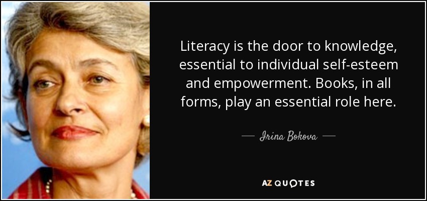 Literacy is the door to knowledge, essential to individual self-esteem and empowerment. Books, in all forms, play an essential role here. - Irina Bokova