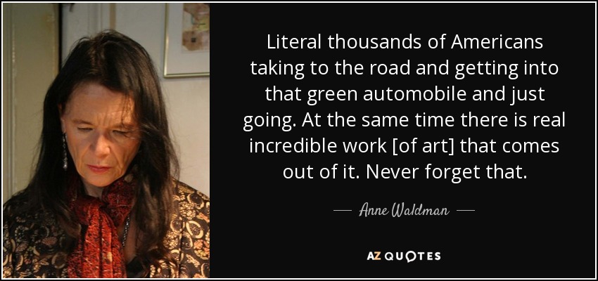 Literal thousands of Americans taking to the road and getting into that green automobile and just going. At the same time there is real incredible work [of art] that comes out of it. Never forget that. - Anne Waldman