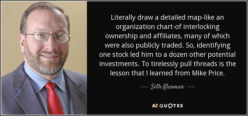Literally draw a detailed map-like an organization chart-of interlocking ownership and affiliates, many of which were also publicly traded. So, identifying one stock led him to a dozen other potential investments. To tirelessly pull threads is the lesson that I learned from Mike Price. - Seth Klarman