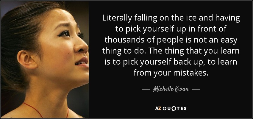 Literally falling on the ice and having to pick yourself up in front of thousands of people is not an easy thing to do. The thing that you learn is to pick yourself back up, to learn from your mistakes. - Michelle Kwan