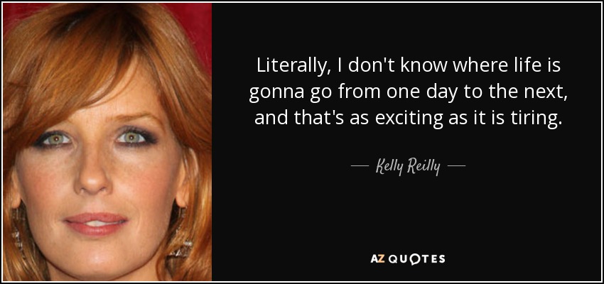 Literally, I don't know where life is gonna go from one day to the next, and that's as exciting as it is tiring. - Kelly Reilly