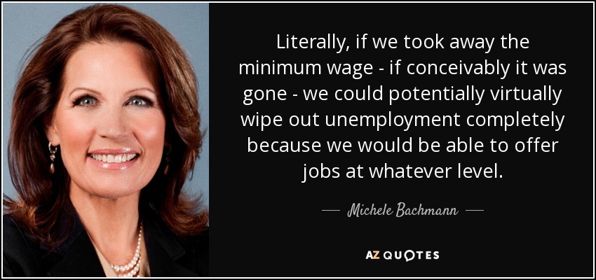 Literally, if we took away the minimum wage - if conceivably it was gone - we could potentially virtually wipe out unemployment completely because we would be able to offer jobs at whatever level. - Michele Bachmann