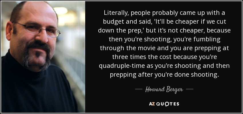 Literally, people probably came up with a budget and said, 'It'll be cheaper if we cut down the prep,' but it's not cheaper, because then you're shooting, you're fumbling through the movie and you are prepping at three times the cost because you're quadruple-time as you're shooting and then prepping after you're done shooting. - Howard Berger