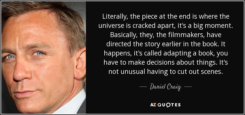 Literally, the piece at the end is where the universe is cracked apart, it's a big moment. Basically, they, the filmmakers, have directed the story earlier in the book. It happens, it's called adapting a book, you have to make decisions about things. It's not unusual having to cut out scenes. - Daniel Craig