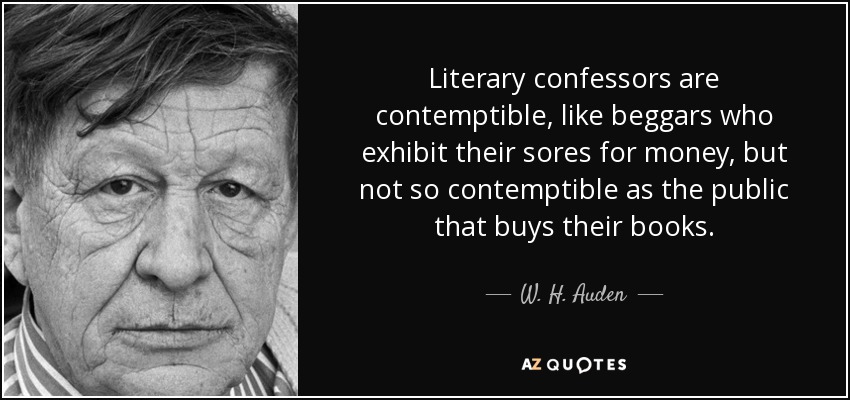 Literary confessors are contemptible, like beggars who exhibit their sores for money, but not so contemptible as the public that buys their books. - W. H. Auden