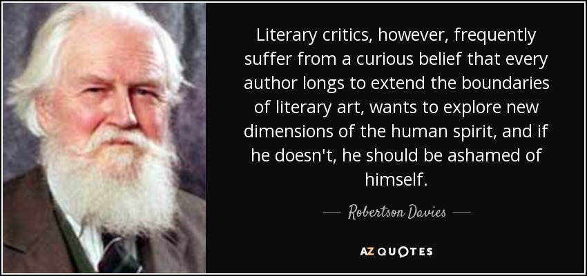 Literary critics, however, frequently suffer from a curious belief that every author longs to extend the boundaries of literary art, wants to explore new dimensions of the human spirit, and if he doesn't, he should be ashamed of himself. - Robertson Davies