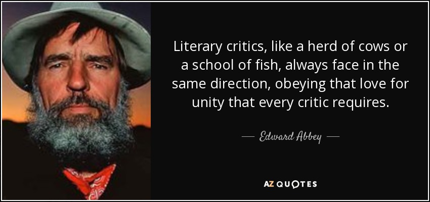 Literary critics, like a herd of cows or a school of fish, always face in the same direction, obeying that love for unity that every critic requires. - Edward Abbey